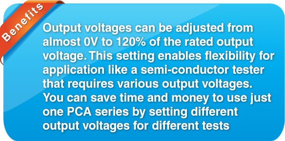 benefit Output voltages can be adjust from almost 0V to rated output voltage. This setting enables flexibility for application like semi-conductor tester that requires various output voltages. You can save time and money to use just one PCA series by setting different output voltages for different tests