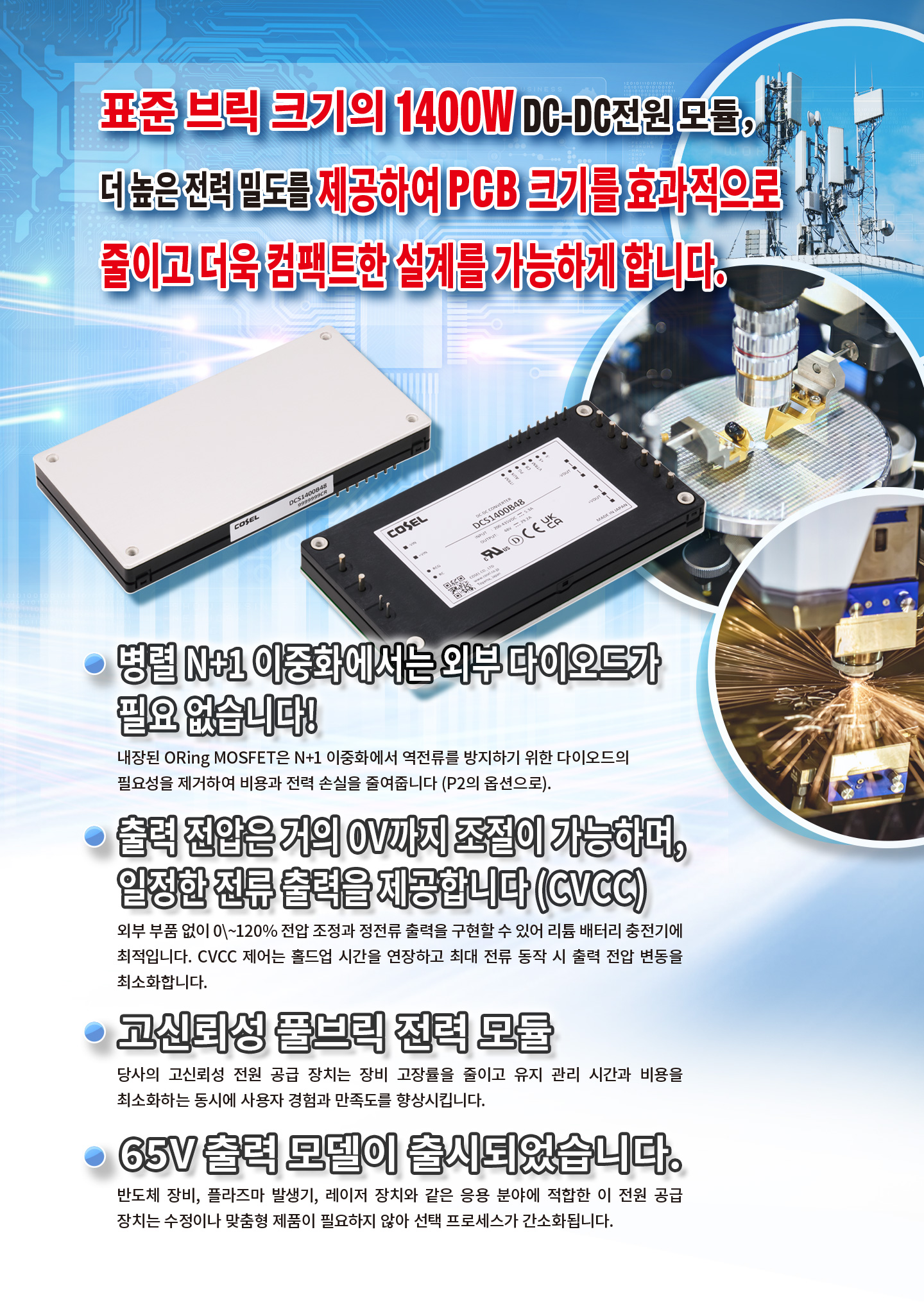 표준 브릭 크기의 1400W DC-DC전원 모듈，더 높은 전력 밀도를 제공하여 PCB 크기를 효과적으로 줄이고 더욱 컴팩트한 설계를 가능하게 합니다.병렬 N+1 이중화에서는 외부 다이오드가필요 없습니다!내장된 ORing MOSFET은 N+1 이중화에서 역전류를 방지하기 위한 다이오드의 필요성을 제거하여 비용과 전력 손실을 줄여줍니다(P2의 옵션으로).출력 전압은 거의 0V까지 조절이 가능하며, 일정한 전류 출력을 제공합니다 (CVCC).0-120%의 광범위한 전압 조정 및 정전류 출력에 외부 구성 요소가 필요하지 않아 귀중한 설계 시간을 절약할 수 있습니다.고신뢰성 풀브릭 전력 모듈 당사의 고신뢰성 전원 공급 장치는 장비 고장률을 줄이고 유지 관리 시간과 비용을 최소화하는 동시에 사용자 경험과 만족도를 향상시킵니다.65V 출력 모델이 출시되었습니다.반도체 장비, 플라즈마 발생기, 레이저 장치와 같은 응용 분야에 적합한 이 전원 공급 장치는 수정이나 맞춤형 제품이 필요하지 않아 선택 프로세스가 간소화됩니다.