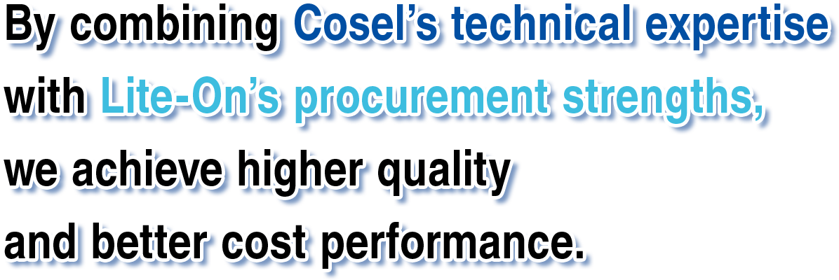By combining Cosel’s technical expertise with Lite-On’s procurement strengths,we achieve higher quality
and better cost performance.
