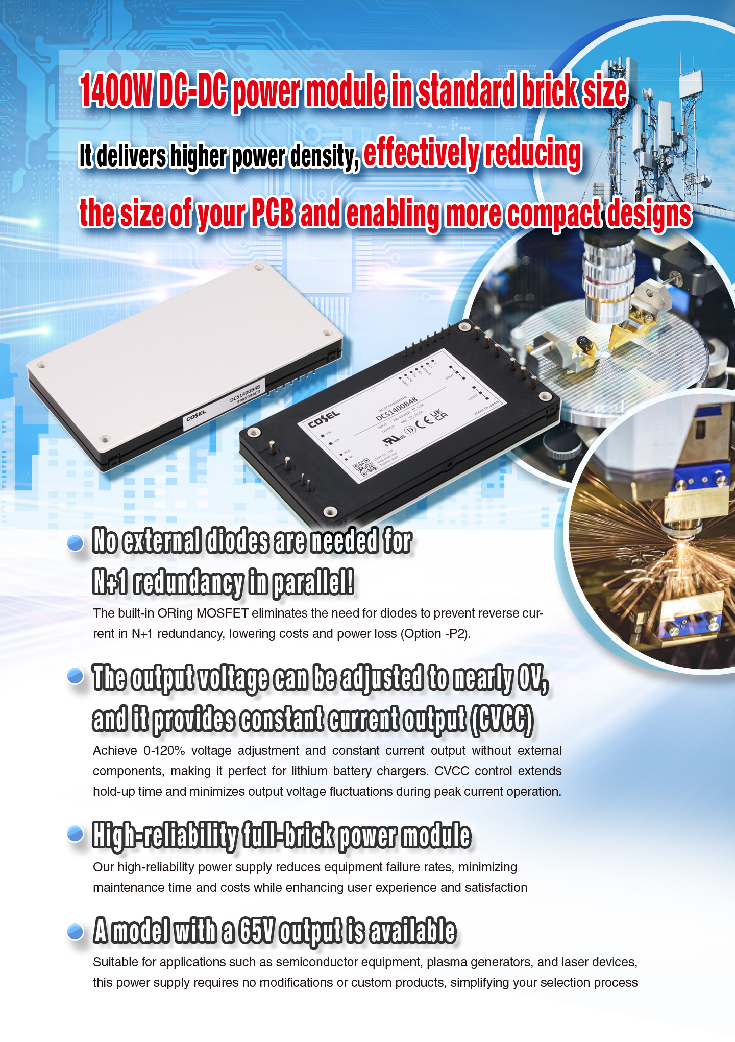 1400W DC-DC power module in standard brick size It delivers higher power density, effectively reducing the size of your PCB and enabling more compact designs No external diodes are needed for N+1 redundancy in parallel! The built-in ORing MOSFET eliminates the need for diodes to prevent reverse current in N+1 redundancy, lowering costs and power loss(Option -P2).The output voltage can be adjusted to nearly 0V, and it provides constant current output(CVCC).No external components are required for a wide range of voltage adjustment and constant current output from 0-120%, allowing you to save valuable design time
High-reliability full-brick power module Our high-reliability power supply reduces equipment failure rates, minimizing maintenance time and costs while enhancing user experience and satisfaction A model with a 65V output is available Suitable for applications such as semiconductor equipment, plasma generators, and laser devices, this power supply requires no modifications or custom products, simplifying your selection process