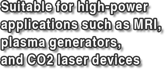 Suitable for high-power applications such as MRI, plasma generators,  and CO2 laser devices