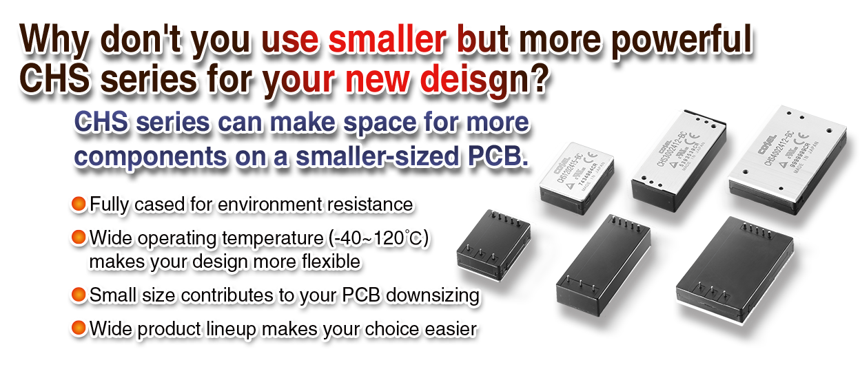 Why don't you use smaller but more powerful CHS series for your new deisgn?CHS series can make space for more components on a smaller-sized PCB.Fully cased for environment resistance Wide operating temperature (-40~120℃)  makes your design more flexible Small size contributes to your PCB downsizing Wide product lineup makes your choice easier