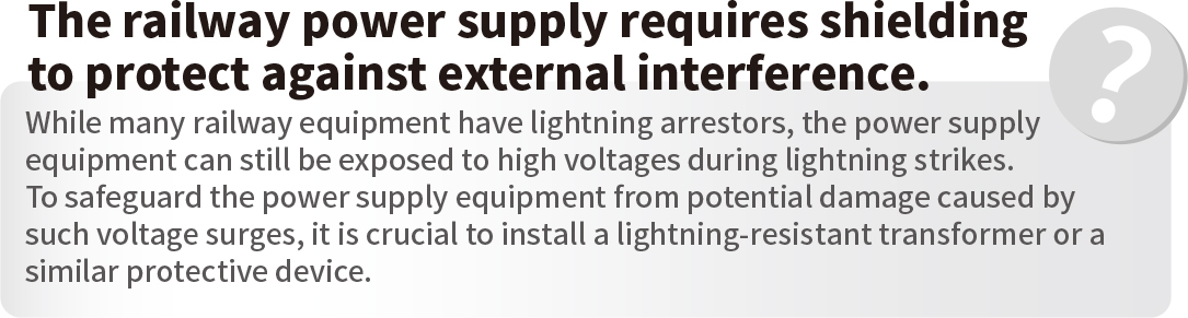 The railway power supply requires shielding to protect against external interference.While many railway equipment have lightning arrestors, the power supply equipment can still be exposed to high voltages during lightning strikes. To safeguard the power supply equipment from potential damage caused by such voltage surges, it is crucial to install a lightning-resistant transformer or a similar protective device.