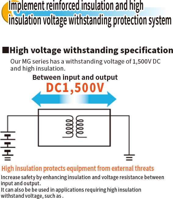 Implement reinforced insulation and high insulation voltage withstanding protection system ■High voltage withstanding specification Our MG series has a withstanding voltage of 1,500V DC and high insulation.High insulation protects equipment from external threats Increase safety by enhancing insulation and voltage resistance between input and output.It can also be be used in applications requiring high insulation withstand voltage, such as .