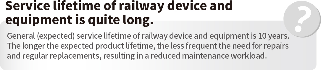 Service lifetime of railway device and equipment is quite long.General (expected) service lifetime of railway device and equipment is 10 years. The longer the expected product lifetime, the less frequent the need for repairs and regular replacements, resulting in a reduced maintenance workload.