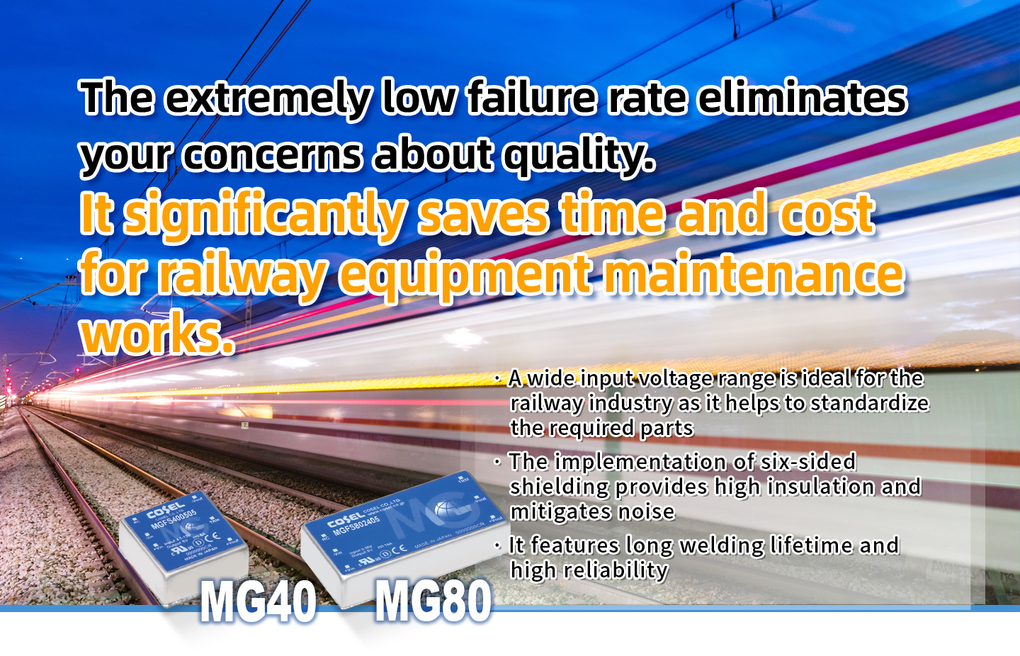 The extremely low failure rate eliminates your concerns about quality.It significantly saves time and cost for railway equipment maintenance works.· A wide input voltage range is ideal for the railway industry as it helps to standardize the required parts· The implementation of six-sided shielding provides high insulation and mitigates noise· It features long welding lifetime and high reliability
